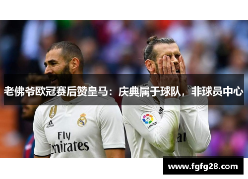 老佛爷欧冠赛后赞皇马：庆典属于球队，非球员中心