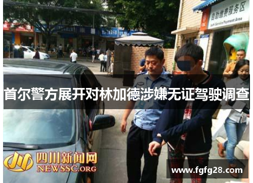 首尔警方展开对林加德涉嫌无证驾驶调查 首尔警方展开对林加德涉嫌无证驾驶调查